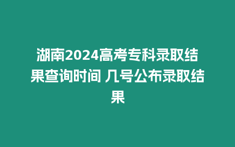 湖南2024高考專科錄取結果查詢時間 幾號公布錄取結果