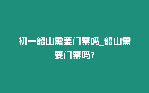 初一韶山需要門票嗎_韶山需要門票嗎?