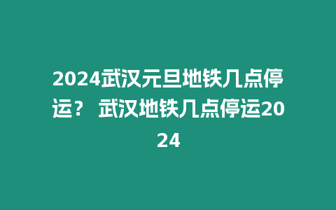 2024武漢元旦地鐵幾點停運？ 武漢地鐵幾點停運2024