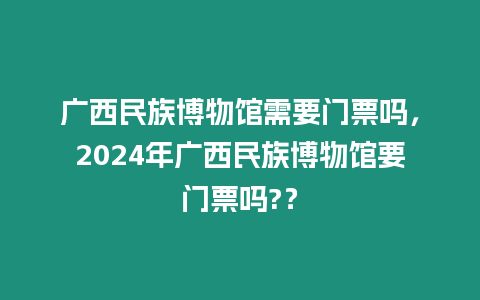 廣西民族博物館需要門票嗎，2024年廣西民族博物館要門票嗎?？