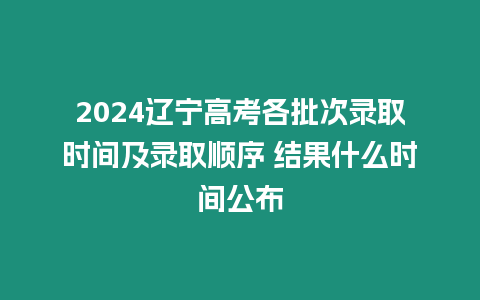 2024遼寧高考各批次錄取時間及錄取順序 結果什么時間公布