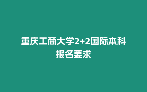 重慶工商大學(xué)2+2國(guó)際本科報(bào)名要求