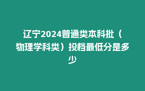 遼寧2024普通類本科批（物理學科類）投檔最低分是多少