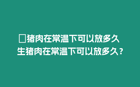 ?豬肉在常溫下可以放多久 生豬肉在常溫下可以放多久？