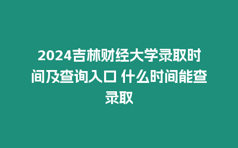 2024吉林財經大學錄取時間及查詢入口 什么時間能查錄取