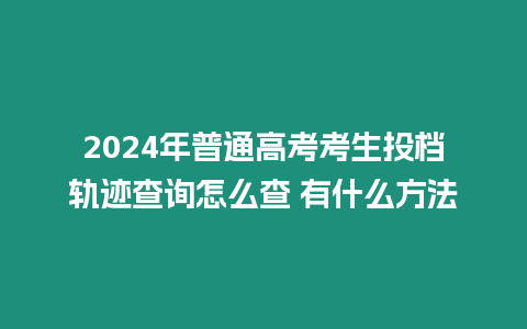 2024年普通高考考生投檔軌跡查詢怎么查 有什么方法