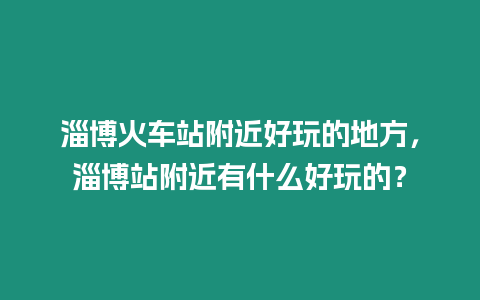 淄博火車站附近好玩的地方，淄博站附近有什么好玩的？