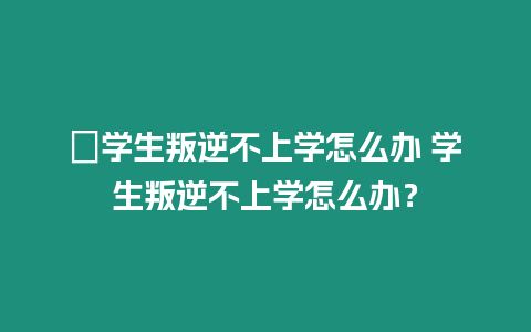 ?學生叛逆不上學怎么辦 學生叛逆不上學怎么辦？