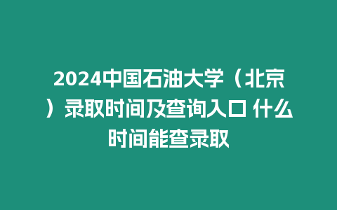 2024中國石油大學（北京）錄取時間及查詢入口 什么時間能查錄取