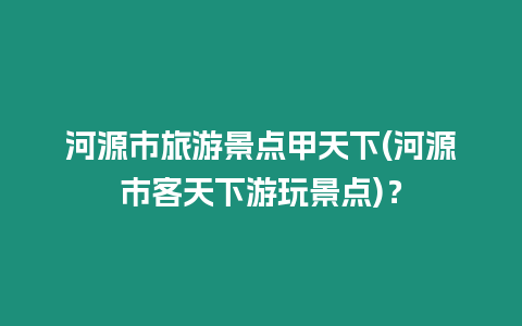 河源市旅游景點甲天下(河源市客天下游玩景點)？