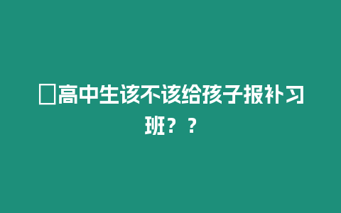 ?高中生該不該給孩子報(bào)補(bǔ)習(xí)班？？