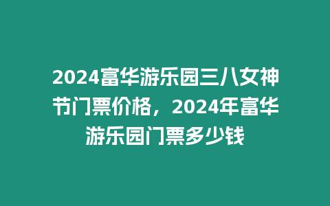 2024富華游樂園三八女神節(jié)門票價格，2024年富華游樂園門票多少錢