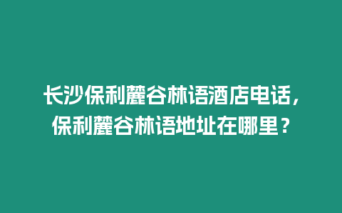 長(zhǎng)沙保利麓谷林語(yǔ)酒店電話，保利麓谷林語(yǔ)地址在哪里？