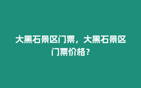 大黑石景區門票，大黑石景區門票價格？