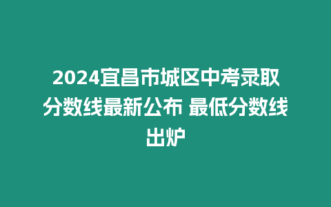 2024宜昌市城區中考錄取分數線最新公布 最低分數線出爐