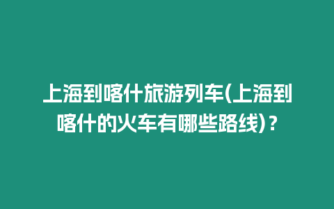 上海到喀什旅游列車(上海到喀什的火車有哪些路線)？