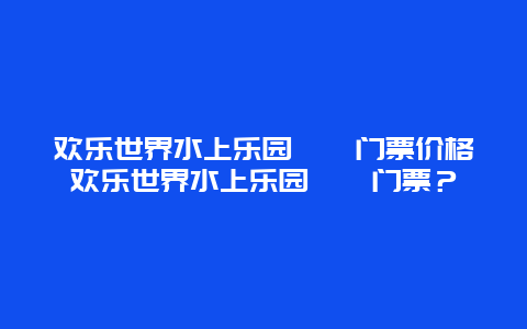 歡樂世界水上樂園??門票價(jià)格歡樂世界水上樂園??門票？