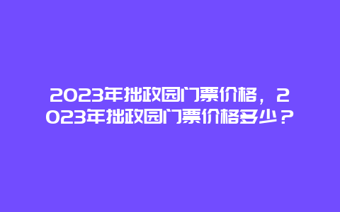 2024年拙政園門票價格，2024年拙政園門票價格多少？