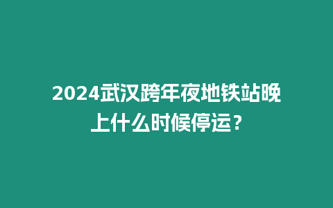 2024武漢跨年夜地鐵站晚上什么時候停運？