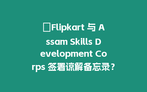 ?Flipkart 與 Assam Skills Development Corps 簽署諒解備忘錄？