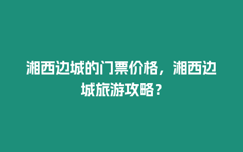 湘西邊城的門票價格，湘西邊城旅游攻略？