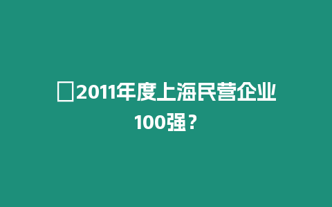 ?2011年度上海民營企業100強？