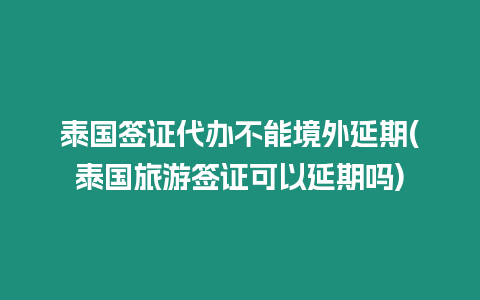 泰國簽證代辦不能境外延期(泰國旅游簽證可以延期嗎)