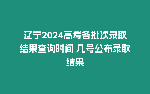 遼寧2024高考各批次錄取結果查詢時間 幾號公布錄取結果