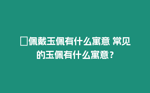 ?佩戴玉佩有什么寓意 常見(jiàn)的玉佩有什么寓意？