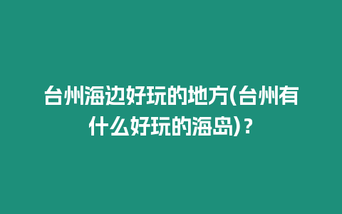 臺州海邊好玩的地方(臺州有什么好玩的海島)？