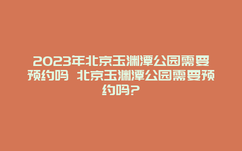 2024年北京玉淵潭公園需要預約嗎 北京玉淵潭公園需要預約嗎?