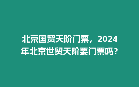 北京國貿天階門票，2024年北京世貿天階要門票嗎？