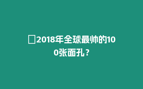 ?2018年全球最帥的100張面孔？