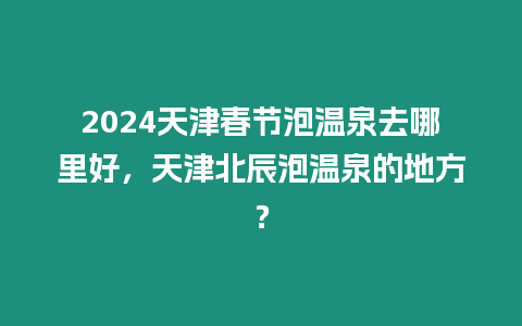 2024天津春節泡溫泉去哪里好，天津北辰泡溫泉的地方？