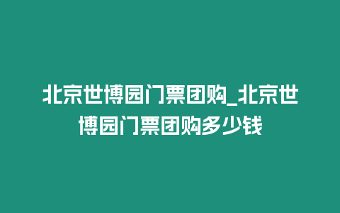 北京世博園門票團購_北京世博園門票團購多少錢