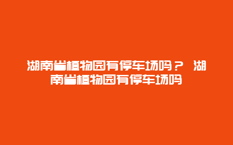 湖南省植物園有停車場嗎？ 湖南省植物園有停車場嗎