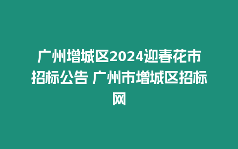 廣州增城區2024迎春花市招標公告 廣州市增城區招標網