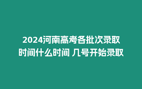 2024河南高考各批次錄取時間什么時間 幾號開始錄取