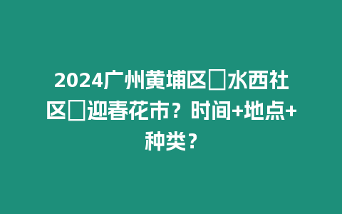 2024廣州黃埔區(qū)?水西社區(qū)?迎春花市？時間+地點+種類？