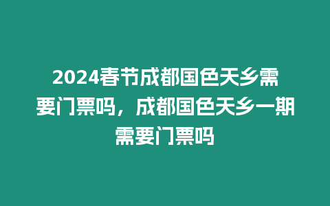 2024春節成都國色天鄉需要門票嗎，成都國色天鄉一期需要門票嗎