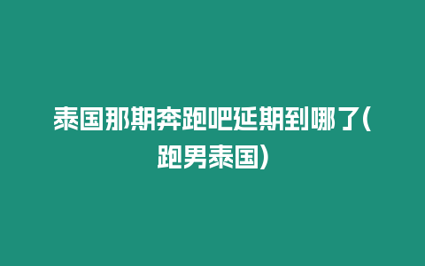 泰國那期奔跑吧延期到哪了(跑男泰國)