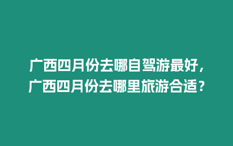 廣西四月份去哪自駕游最好，廣西四月份去哪里旅游合適？