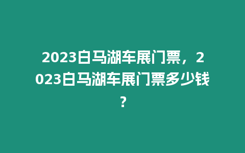 2023白馬湖車展門票，2023白馬湖車展門票多少錢？