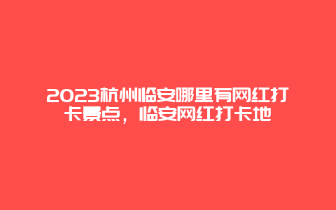 2024杭州臨安哪里有網紅打卡景點，臨安網紅打卡地