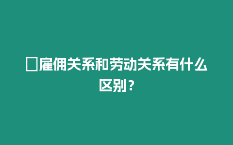 ?雇傭關(guān)系和勞動(dòng)關(guān)系有什么區(qū)別？