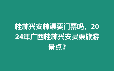 桂林興安林渠要門票嗎，2024年廣西桂林興安靈渠旅游景點？