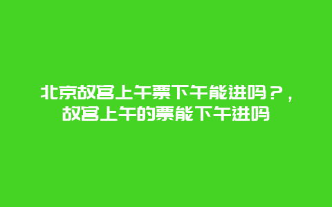 北京故宮上午票下午能進嗎？，故宮上午的票能下午進嗎