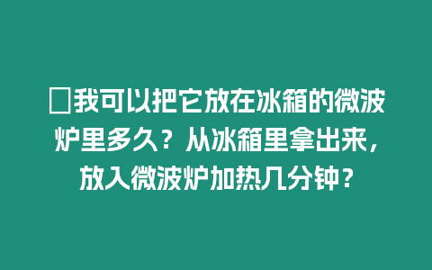 ?我可以把它放在冰箱的微波爐里多久？從冰箱里拿出來，放入微波爐加熱幾分鐘？