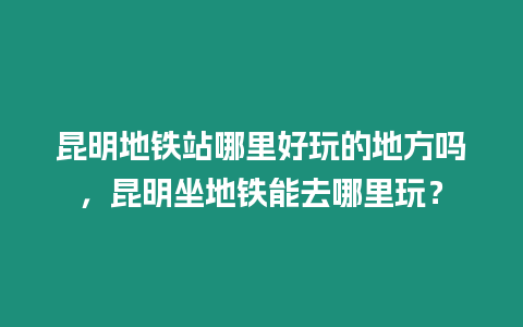 昆明地鐵站哪里好玩的地方嗎，昆明坐地鐵能去哪里玩？