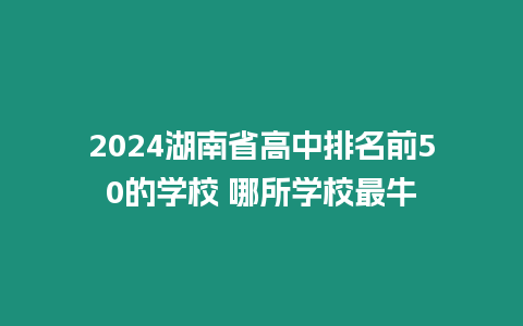 2024湖南省高中排名前50的學校 哪所學校最牛